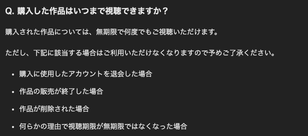 Q. 購入した作品はいつまで視聴できますか？ 購入された作品については、無期限で何度でもご視聴いただけます。 ただし、下記に該当する場合はご利用いただけなくなりますので予めご了承ください。 ・購入に使用したアカウントを退会した場合 ・作品の販売が終了した場合 ・作品が削除された場合 ・何らかの理由で視聴期限が無期限ではなくなった場合