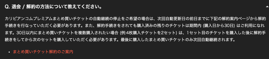 Q. 退会／解約の方法について教えてください。 カリビアンコムプレミアムまとめ買いチケットの自動継続の停止をご希望の場合は、次回自動更新日の前日までに下記の解約案内ページから解約 手続きを行なっていただく必要があります。また、解約手続きをされても購入済みの残りのチケットは期間内（購入日から30日）はご利用になれ ます。30日以内にまとめ買いチケットを複数購入されたい場合（例：4枚購入チケットを2セット）は、1セット目のチケットを購入した後に解約手 続きをしてから次のセットを購入していただく必要があります。最後に購入したまとめ買いチケットのみ次回自動継続されます。 ・まとめ買いチケット解約のご案内